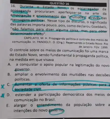 QUESTÃO 16
16. Durante - Estado Novo, os encarregados da
propaganda procuraram aperfeiçoar-se na arte da
empolgação e envolvimento das "multidōes" através)das
mensagens politicas . Nesse tipo de discurso , o significado
das palavras importa pouco, pois, como declarou Goebbels,
"não falamos para dizer alguma coisa mas para obter
determinado efeito".
CAPELATO, M. H Propaganda politica e controle dos meios de
comunicação. In: PANDOLFI D. (Org.). Repensando o Estado Novo. Rio
de Janeiro: FGV. 1999.
controle sobre os meios de comunicação foi uma marca
do Estado Novo , sendo fundamental à propaganda política,
na medida em que visava
A. a conquistar o apoio popular na legitimação do novo
governo.
B. ampliar o envolvimento das multidōes nas decisōes
políticas.
C. aumentar a oferta de informações públicas para a
sociedade civil.
D. estender a participação democrática dos meios de
comunicação no Brasil.
E.alargar o entendimento da população sobre a