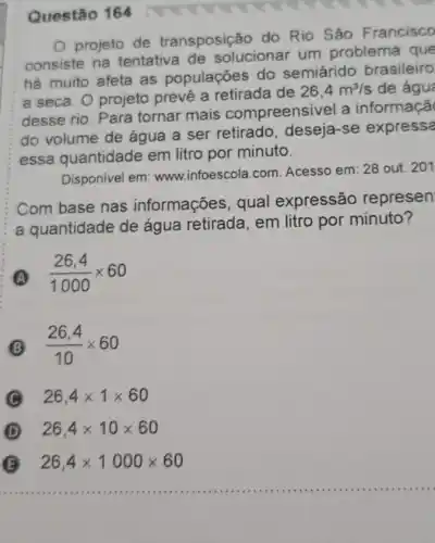 Questão 164
projeto de transposição do Rio São Francisco
consiste na tentativa de solucionar um problema que
há muito afeta as populações do semiárido brasileiro
a seca. O projeto prevê a retirada de
26,4m^3/s de águ
desse rio. Para tornar mais compreensivel a informaçã
do volume de água a ser retirado , deseja-se expressa
essa quantidade em litro por minuto.
Disponivel em:www.infoescola.com Acesso em: 28 out.201
Com base nas informações, qual expressão represen
a quantidade de água retirada, em litro por minuto?
(A) (26,4)/(1000)times 60
(26,4)/(10)times 60
C 26,4times 1times 60
D 26,4times 10times 60
__
B 26,4times 1000times 60