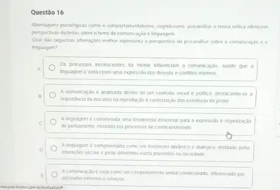 Questão 16
Abordagens psicologicas como o comportamentalismo. cognitivismo, psicanalise teoria critica oferecem
perspectivas distintas sobreo tema da comunicação e linguagem.
Qual das seguintes afirmaçbes melhor representa a perspectiva da psicanalise sobre a comunicação e a
linguagem?
Os processos inconscientes da mente influenciam a comunicação sendo que a
A.
linguagem é vista como uma expressão dos desejos e conflitos internos
B
importancia do discurso na reprodução e contestação das estruturas de poder
A comunicação é analisada dentro de um contexto social e politico, destacando-se a
C
do pensamento, moldada por processos de condicionamento
A linguagem é considerada uma terramenta essencial para a expressão e organização
D
interaçōes sociais e pelas diferentes vozes presentes na sociedade
A linguagem é compreendida como um tenomeno dinǎmico e dialógico, moldado pelas
E
estimulos extemos e reforços
A comunicação é vista como umportamento verbal condicionado influenciado por
br/evaluations