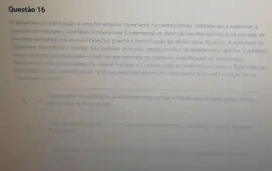 Questão 16
Balancete de Verificação é uma ferramenta importante na contabilidade utilizado para examinar a
precisão dos registros contábeis Embora seja fundamental na detecção de imprecisões e na tomada de
decisoes contábeis ele possui limitaçōes quanto à identificação de certos tipos de erros. A estrutura do
balancete, que reflete o método das partidas dobradas assegurando a igualdade entre débitos e créditos
totais, varia em complexidade e pode ser apresentada de maneiras simplificadas ou detalhadas.
dependendo das necessidades da análise financeira Considerando as informaçoes sobre o Balancete de
Verificaçǎo e suas caracteristicas, qual das seguintes afirmaçoes representa uma real limitação dessa
ferramenta contábi?
Balancete de Verificação automaticamente corrige erros de classificação entre contas
patrimonials e de resultado
Essa ferramenta elimina a necessidade de outros relatorios contabels como - Balanco
Patrimonial
capaz identificar etros elgitacao nos