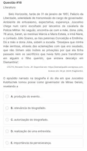 Questão #16
Belo Horizonte, tarde de 31 de janeiro de 1951, Palácio da
Liberdade, solenidade de transmissão do cargo de governador.
Ambiente de entusiasmo , expectativa, esperança . Juscelino
chega num carro escoltado por lanceiros da cavalaria da
Policia Militar. No saguão , encontra-se com a mãe, dona Júlia,
78 anos, Sarah, as meninas Márcia e Maria Estela, a irmã Naná,
cunhado Júlio Soares , as tias paternas Conceição e Emilinha.
Dá a mão a dona Júlia, sobem a escada. "Desejava que minha
mãe sentisse, através das aclamações com que era saudado
que não tinham sido inúteis as privações por que ela tinha
passado nem os sacrificios que havia feito para transformar
em alguém o filho querido, que andava descalço em
Diamantina".
COUTO, Ronaldo Costa. JK.Disponivel em: https://domain ubliC.wordpress.com.
Acesso em: 24 jul.2024 (fragmento).
episódio narrado na biografia é do dia em que Juscelino
Kubitschek tomou posse como governador de Minas Gerais,
revelando a
A. produção do evento
B. relevância do biografado.
C. autorização do biografado.
D. realização de uma entrevista.
E. importância da perseverança.