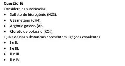 Questão 16
Considere as substâncias:
Sulfeto de hidrogênio (H2S)
Gás metano (CH4)
Argônio gasoso (Ar).
Cloreto de potássio (KCl).
Quais dessas substancias apresentar ligações covalentes
I e II
le III.
II e III.
lle IV.