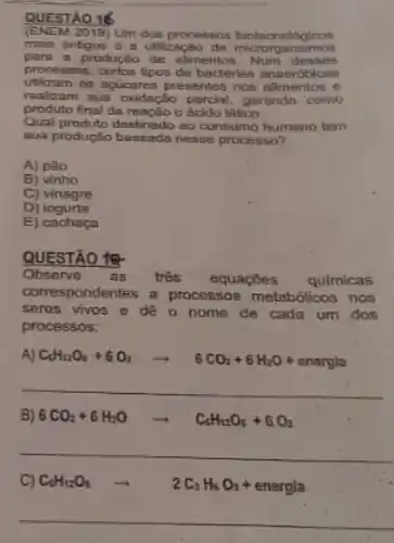 QUESTÃO 16
(ENEM 2019) Um dos processos biotacnologicos
main antigos 6 a utilizacao de anismos
para a produção de alimentos. Num desses
processos, certos tipos de bacterias anaerdbicas
utilizam on apuicores presentes nos alimentos o
realizam sua oxidação parcial, gerando como
produto final da reação o ácido lático.
Qual produto dentinado ao consumo humano tem
sua produção basenda nesse processo?
A) pao
B) vinho
C) vinagre
D) iogurte
E) cachaça
QUESTÃO 18
Observe as três equaçoes quimicas
correspondentes a processos metabólicos nos
seros vivos e de o nome de cada um dos
processos:
A) C_(6)H_(12)O_(3)+6O_(2)arrow 6CO_(2)+6H_(2)O+energla
__
B) 6CO_(2)+6H_(2)Oarrow C_(4)H_(12)O_(5)+6O_(2)
__
C) C_(6)H_(12)O_(6)arrow 2C_(2)H_(1)O_(2)+energle
__