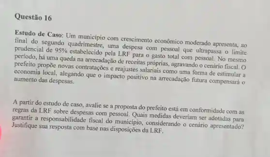 Questão 16
Estudo de Caso: Um município com crescimento econômico moderado apresenta, ao
final do segundo quadrimestre , uma despesa com pessoal que ultrapassa o limite
prudencial de 95% 
estabelecido pela LRF para o gasto total com pessoal No mesmo
período, há uma queda na arrecadação de receitas próprias agravando o cenário fiscal . 0
prefeito propōe novas contratações e reajustes salariais como uma forma de estimular a
economia local, alegando que o impacto positivo na arrecadação futura compensará o
aumento das despesas.
A partir do estudo de caso , avalie se a proposta do prefeito está em conformidade com as
regras da LRF sobre despesas com pessoal . Quais medidas deveriam ser adotadas para
garantir a responsabilidade fiscal do município , considerando o cenário apresentado?
Justifique sua resposta com base nas disposições da LRF.