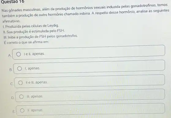 Questão 16
Nas gônadas masculinas, além da produção de hormônios sexuais induzida pelas gonadotrofinas, temos
também a produção de outro hormônio chamado inibina A respeito desse hormônio analise as seguintes
afirmativas.
I. Produzida pelas células de Leydig
II. Sua produção é estimulada pelo FSH.
III. Inibe a produção de FSH pelos gonadotrofos.
Ecorreto o que se afirma em:
le II, apenas
I, apenas
II e III, apenas
III apenas
II, apenas