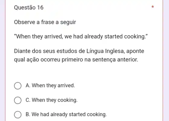 Questão 16
Observe a frase a seguir
"When they arrived , we had already started cooking."
Diante dos seus estudos de Língua Inglesa, aponte
qual ação ocorreu primeiro na sentença anterior.
A. When they arrived.
C. When they cooking.
B. We had already started cooking.