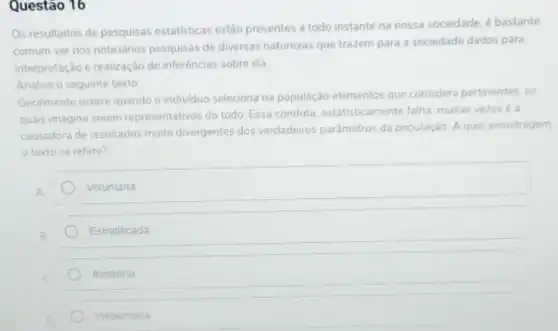 Questão 16
Os resultados de pesquisas estatisticas estão presentes a todo instante na nossa sociedade, é bastante
comum ver nos noticiários pesquisas de diversas naturezas que trazem para a sociedade dados para
interpretação e realização de inferências sobre ela
Analise o seguinte texto:
Geralmente ocorre quando o individuo seleciona na população elementos que considera pertinentes, os
quais imagina serem representativos do todo. Essa conduta, estatisticamente falha muitas vezes é a
causadora de resultados multo divergentes dos verdadeiros parâmetros da população 30. Aqual amostragem
texto se refere?
A
Voluntaria
Estratificada
Aleatoria
Involuntaria