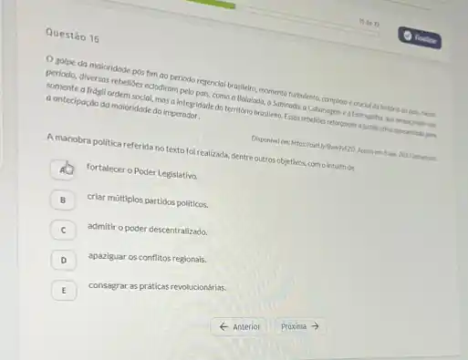 Questão 16
Osolpe da maioridade bestimao periodo regencial c.cruclel da Nistoria do polit Next
someone diversas rebelioes education pelo pals, como a Balalada a Sobinada, a Cabanagem e a Forrouplina
somente a frdgil ordem Made masa integridade do territério brasileira. Essas rebeliees reforgaram a justificative spreentasterpen a antecipaçdo da moloridade do imperador.
A manobra politica referida no texto foi realizada, dentre outras objetivos, como intuitode
fortalecer o Poder Legislativo.
B criar múltiplos partidos politicos.
C admitir o poder descentralizado.
D apaziguar os conflitos regionals.
E consagrar as práticas revolucionárias