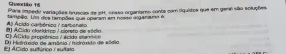 Questão 16
Para impedir variaçóes bruscas de pH, nosso organismo conta com liquidos que em geral são soluçōes
tampão. Um dos tampóes que operam em nosso organismo é:
A) Acido carbônico /carbonato.
B) ÁCido cloridrico /cloreto de sódio.
C) ACido propiônico /ácido etanóico
D) Hidróxido de amônio / hidróxido de sódio.
E) ACido sulfürico / sulfato.