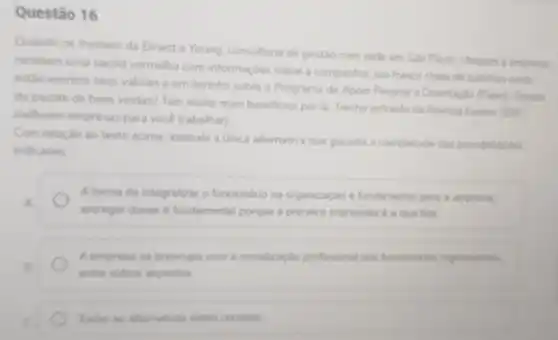 Questão 16
Quando os trainees da Emest e Young consultoria de gestão com sede em Sǎo Paulo chegam a empresa
recebern uma sacola vermelha com informaçóes sobre a companhia, um frasco cheio de balinhas onde
estǎo escritos seus valores e um livrinho sobre o Programa de Apoio Pessoal e Orientaçlo (Papo): Gostou
do pacote de boas vindas? Tem muito mais beneficios por lá. Trecho extraido da Revista Exame nso
melhores empresas para você trabalhar)
Com relação ao texto acima, assinale a unica alternativa que garante a completude das possibilidades
indicadas
A forma de integralizar o funcionario na organizaçlo é fundamental para a emprosa.
entregar doces 6 fundamental porque a primeira impressio do a que fica
A empress so preocupa com a socializapla profissional don funcionarion ingressantes
entro outros aspectos
Todas as allemativas estio corretas