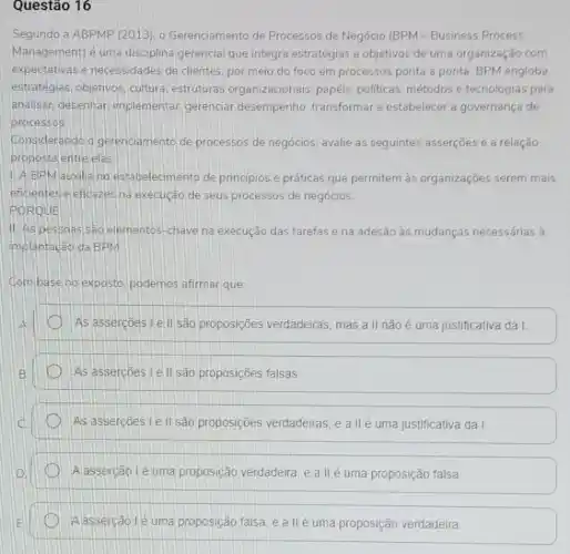 Questão 16
Segundo a ABPMP (2013), o Gerenciamento de Processos de Negócio (BPM -Business Process
Management) é uma disciplina gerencial que integra estratégias e objetivos de uma organização com
expectativas e necessidades de clientes por meio do foco em processos ponta a ponta. BPM engloba
estratégias, objetivos cultura, estruturas organizacionais, papéis politicas, métodos e tecnologias para
analisar, desenhar implementar, gerenciar desempenho transformare estabelecer a governança de
processos.
Considerando o gerenciamento de processos de negócios avalie as seguintes asserçoes e a relação
proposta entre elas
1. A BPM auxilia no estabelecimento de principios e práticas que permitem as organizações serem mais
eficientes e eficazes na execução de seus processos de negócios.
PORQUE
II. As pessaas são elementos-chave na execução das tarefas e na adesão às mudanças necessárias à
implantação da BPM
Combase no exposto podemos afirmar que:
As assercoes I e II são proposições verdadeiras, mas a II não é uma justificativa da I.
As assercoes Le II são proposições falsas.
As assercoes I e II são proposições verdadeiras, e a IIé uma justificativa da I
Alassercão lé uma proposição verdadeira, e a II é uma proposição falsa
A asserção lé uma proposição falsa, e a II é uma proposição verdadeira