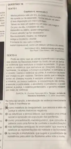 QUESTÃO 16
TEXTO I
Capitulo 4, versiculo 3
Minha palavra vale um tiro, eu tenho muita munição
Na queda ou na ascensão, minha atitude vai alóm
E tem disposição pro mal e pro bem
Talvez eu seja um sádico ou um anjo um mágico
Ou juiz, ou réu o bandido do céu
Malandro ou otário, quase sanguinário
Franco atirador se for necessário
Revolucionário, insano, ou marginal
Antigo e moderno, imortal
Fronteira do céu com o inferno
Astral imprevisivel, como um ataque cardiaco do verso.
RACIONAIS MCS Sobrevivendo ao inferno
Sào Paulo: Cosa Nostra, 1997 (fragmento)
TEXTO II
Pode-se dizer que as várias experiencias narradas
nos discos do Racionais tratam no fundo de um só tema
a violência que estrutura a nossa sociedade. O grupo
canta a violência que estrutura as relações entre os
familiares, os amigos, o homem e a mulher o traficante e
viciado. Canta a violência do crime. A violência causada
por inveja ou por vaidade. Também canta que a relação
entre as classes sociais é sempre violenta: 0 racismo.
a miséria, os baixos salários, a concentração de renda.
a esmola, a publicidade . o alcoolismo, o jomalismo , o poder
policial, a justica, o sistema penitenciário, o governo existem
por meio da violência.
GARCIA, W. Ouvindo Racionais MCs. Teresa: revista de
literatura brasileira, n. 5, 2004 (adaptado)
Na letra da canção a tematização da violência mencionada
no Texto II manifesta -se
como metáfora da desigualdade que associa a ideia de
justica a valores históricos negativos.
B na referência a termos bélicos, que sinaliza uma critica
social à opressão da das periferias.
C como procedimento metalinguistico, que concebe a
palavra como uma forma de combate e insubordinação
D nas definições ambiguas do enunciador, que inverte e
relativiza as representações da maldade e da bondade.
B na menção à imortalidade que sugere a possibilidade de
resistência para além da dicotomia entre vida e morte.