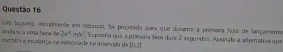 Questão 16
Um foguete, inicialmente em repouso, foi projetado para que durante a primeira fase de lançamento
acelere a uma taxa de 2e^2tm/s^2
Suponha que a primeira fase dure 2 segundos Assinale a alternativa que
contém a mudança na velocidade no intervalo de
[0,2]