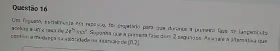 Questão 16
Um foguete, inicialmente em repouso, foi projetado para que durante a primeira fase de lançamento
acelere a uma taxa de 2e^2tm/s^2
Suponha que a primeira fase dure 2 segundos Assinale a alternativa que contém a mudança na velocidade no intervalo de
[0,2]