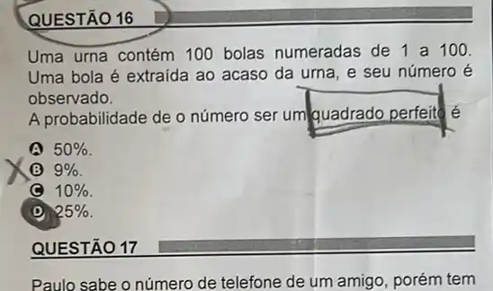 QUESTÃO 16
Uma urna contém 100 bolas numeradas de 1 a 100.
Uma bola é extraída ao acaso da urna e seu número é
observado.
A probabilidade de o número ser um quadrado perfeite
50% 
(B) 9% 
(C) 10% 
25% 
QUESTÃO 17
Paulo sabe o número de telefone de um amigo, porém tem