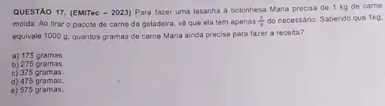 QUESTÃO 17. (EMITec - 2023)Para fazer uma lasanha a bolonhesa Maria precisa de 1 kg de carne
moída. Ao tirar o pacote de carne da geladeira, về que ela tem apenas (5)/(8) do necessário. Sabendo que 1kg.
equivale 1000 g, quantos gramas de carne Maria ainda precisa para fazer a receita?
a) 175 gramas.
b) 275 gramas.
c) 375 gramas.
d) 475 gramas.
e) 575 gramas.