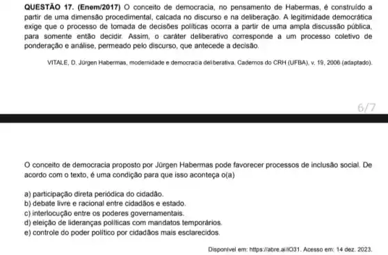 QUESTÃO 17. (Enem/2017) 0 conceito de democracia, no pensamento de Habermas, é construído a
partir de uma dimensão procedimental, calcada no discurso e na deliberação. A legitimidade democrática
exige que o processo de tomada de decisões politicas ocorra a partir de uma ampla discussão pública
para somente então decidir Assim, o caráter deliberativo corresponde a um processo coletivo de
ponderação e análise, permeado pelo discurso, que antecede a decisão.
VITALE, D. Jürgen Habermas modernidade e democracia deliberativa Cadernos do CRH (UFBA)v. 19, 2006 (adaptado).
conceito de democracia proposto por Jürgen Habermas pode favorecer processos de inclusão social. De
acordo com o texto é uma condição para que isso aconteça o(a)
a) participação direta periódica do cidadão.
b) debate livre e racional entre cidadãos e estado.
c) interlocução entre os poderes governamentais.
d) eleição de lideranças politicas com mandatos temporários
e) controle do poder politico por cidadãos mais esclarecidos.
Disponivel em: https://abre.ail(O31 Acesso em: 14 dez.2023.