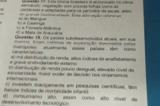 Questão 17 Este bioma brasileiro 6 encontrado no clima
semiárido vegetação com poucas folhas como as
cactáceas 6 para os periodos de secas, além
de gianice biouiver sidade. Esia dimina
a) ao Mangue
b) a Caatinga
c) a Floresta Atlântica
d) a Mata de Araucária
Questão 18. Os paises subdesenvolvidos atuais, em sua
mainria foram avolorarán dominadas nolas
caracteristicas
metrópoles atualmente esses paises têm como
a) má distribui cão de renda altos indices de analfabetismo
e grave endividame to externo.
b)de renda pouco desigual elevado nivel de
escolaridade maior poder de decisão nos organismos
inte nacionais.
C)investem macicamente em pesquisas cientificas , têm
baixos indices de mortalidade infantil.
d)consumismo alto assim como alto nivel de
desenvolvime nto tecnológico.