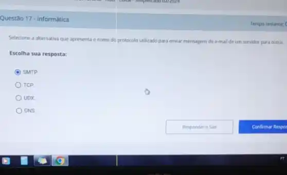 Questão 17 - Informática
Selecione a alternativa que apresenta o nome do protocolo utilizado para enviar mensagens de e-mail de um servidor para outro.
Escolha sua resposta:
SMTP
TCP
UDX
DNS
Tempo restante: