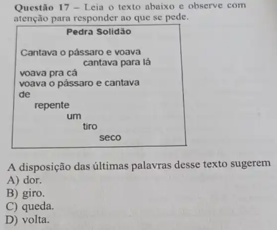 Questão 17 - Leia o texto abaixo e observe com
atenção para responder ao que se pede.
Pedra Solidǎo
Cantava o pássaro e voava
cantava para lá
repente
seco
A disposição das últimas palavras desse texto sugerem
A) dor.
B) giro.
C) queda.
D) volta.