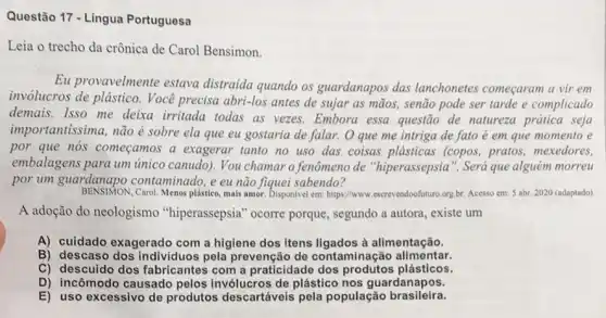 Questão 17 - Língua Portuguesa
Leia o trecho da crônica de Carol Bensimon.
Eu provavelmente estava distraida quando os guardanapos das lanchonetes começaram a vir em
invólucros de plástico . Você precisa abri-los antes de sujar as mãos,senão pode ser tarde e complicado
demais. Isso me deixa irritada todas as vezes.Embora essa questão de natureza prática seja
importantissima, não é sobre ela que eu gostaria de falar. O que me intriga de fato é em que momento e
por que nós começamos a exagerar tanto no uso das coisas plásticas (copos, pratos, mexedores,
embalagens para um unico canudo). You chamar o fenômeno de "hiperassepsia ". Será que alguém morreu
por um guardanapo contaminado, e eu não fiquei sabendo?
BENSIMON,Carol. Menos plástico, mais amor. Disponivel em: https://www escrevendoofuturo.org.br. Acesso em 5 abr. 2020 (adaptado)
A adoção do neologismo "hiperassepsia" ocorre porque, segundo a autora , existe um
A) cuidado exagerado com a higiene dos Itens ligados à alimentação.
B) descaso dos individuos pela prevenção de contaminação alimentar.
C) descuido dos fabricantes com a praticidade dos produtos plásticos.
D) incômodo causado pelos de plástico nos guardanapos.
E) uso excessivo de produtos descartáveis pela população brasileira.