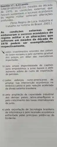 Questão 17-0,22 ponto
(UNESP- SP/2018
Em meados da década
de 1970. as condições externas que
haviam sustentado o sucesso economics
sofreram alterações
profundas.
(Tania Regina de Luca Indústria e
trabalho na história do Brasil .2001.)
As condições
externas que
embasaram sucesso econômico do
regime militar e as alterações que
sofreram em meados da de
podem I ser exemplificadas,
respectivam ente,
pelos investimentos oriundos dos países
do Leste europeu e pelo aumento gradual
dos preços em dólar das mercadorias
importadas.
b) pela disponibilidade de capitais
para empréstimos a juros baixos e pelo
aumento súbito do custo de importação
do petróleo.
c) pelos esforços norte -americanos de
ampliar sua intervenção econômica na
América Latina e pela redução acelerada
da dívida externa brasileira.
d) pela ampliação da capacidade industrial
dos demais países latino -americanos e
pelo crescimento das taxas internacionais
de juros.
e) pela exportação de tecnologia brasileira
de e pela recessão econômica
enfrentada pelas principais potências do
Ocidente.