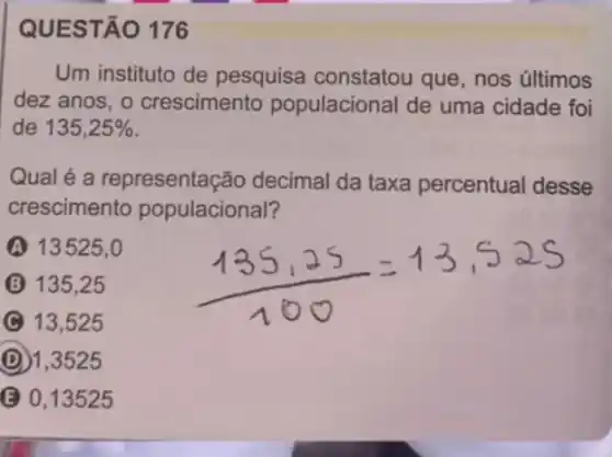 QUESTÃO 176
Um instituto de pesquisa constatou que, nos últimos
dez anos, o crescimento populacional de uma cidade foi
de 135,25% 
Qual é a representação decimal da taxa percentual desse
crescimento populacional?
A 13525,0
B 135,25 (135,25)/(100)=13,525
13,525
D 1,3525
(C) 0,13525