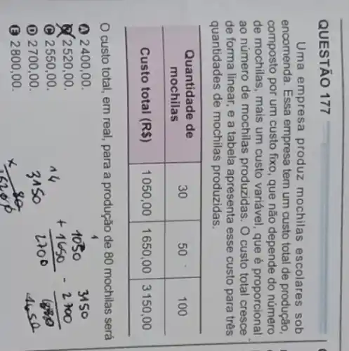 QUESTÃO 177
Uma empresa produz mochilas escolares sob encomenda. Essa empresa tem um custo total de produção, composto por um custo fixo, que não depende do número de mochilas, mais um custo variável, que é proporcional ao número de mochilas produzidas. O custo total cresce de forma linear, e a tabela apresenta esse custo para três quantidades de mochilas produzidas.

 }(c)
Quantidade de 
mochilas
 & 30 & 50 & 100 
 Custo total (R) & 1050,00 & 1650,00 & 3150,00 


O custo total, em real, para a produção de 80 mochilas será
(A) 2400,00.
(2) 2520,00.
(C) 2550,00.
(D) 2700,00.
() 2800,00.