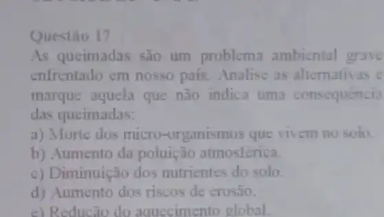 Questão 17
As queimadas são um problema ambiental grave
enfrentado em nosso país. Analise as alternativas e
marque aquela que não indica uma consequência
das queimadas:
a) Morie dos micro-organismos que vivem no solu.
b) Aumento da poluição atmosférica.
c) Diminuição dos nutrientes do solo.
d) Aumento dos riscos de erosão.
e) Reducão do aquecimento global.