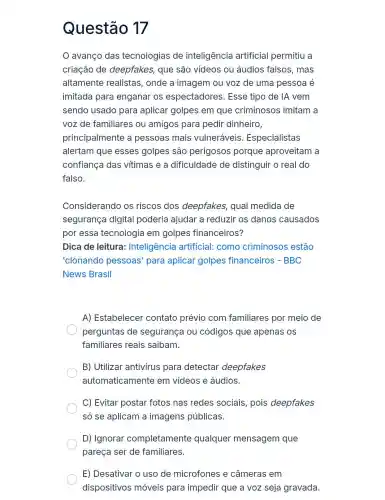 Questão 17
avanço das tecnologias de inteligência artificial permitiu a
criação de deepfakes, que são vídeos ou áudios falsos, mas
altamente realistas , onde a imagem ou voz de uma pessoa é
imitada para enganar os espectadores . Esse tipo de IA vem
sendo usado para aplicar golpes em que criminosos imitam a
voz de familiares ou amigos para pedir dinheiro,
principalmente a pessoas mais vulneráveis . Especialistas
alertam que esses golpes são perigosos porque aproveitam a
confiança das vítimas e a dificuldade de distinguir o real do
falso.
Considerando os riscos dos deepfakes, qual medida de
segurança digital poderia ajudar a reduzir os danos causados
por essa tecnologia em golpes financeiros?
Dica de leitura:Inteligência artificial: como criminosos estão
'clonando pessoas'para aplicar golpes financeiros - BBC
News Brasil
A) Estabelecer contato prévio com familiares por meio de
perguntas de segurança ou códigos que apenas os
familiares reais saibam.
B) Utilizar antivirus para detectar deepfakes
automaticamente em vídeos e áudios.
C) Evitar postar fotos nas redes sociais, pois deepfakes
só se aplicam a imagens públicas.
D) Ignorar completamente qualquer mensagem que
pareça ser de familiares.
E) Desativar o uso de microfones e câmeras em
