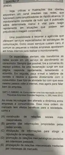 QUESTÃO 17
(ENEM)
Hoie,criticas e frustrações dos clientes
encontram um canal imediato nas redes, que
funcionam como amplificadoras de rápido alcance. O
monitoramento constante de tudo que é publicado
sobre determinada marca é vital para reagir
rapidamente em situações que podem ser
prejudiciais à imagem corporativa.
Uma possibilidade é recorrer a agencias que
oferecem serviços especializados de estratégias de
comunicação. Como esses serviços custam caro, é
comum as pequenas e médias empresas apostarem
em times internos para realizar o monitoramento.
Os especialistas alertam:não transforme as
redes sociais em um serviço de atendimento ao
consumidor. Sempre que possivel, tire a conversa do
espaço público. Se uma reclamação surgir em sua
página, responda rapidamente, lamentando o
ocorrido. Em seguida, peça e-mail e telefone de
contato e resolva a questão diretamente com . 0
consumidor. Esse tipo de atividade faz com que essa
mesma pessoa volte à internet, mas agora para falar
bem da empresa.
DATT, F; RIBEIRO, M Como manter uma boa reputação on-line?
Pequenas Empresas Grandes Negócios, n. 280, maio 2012
As novas tecnologias têm alterado a dinâmica entre
empresas e consumidores . Essa nova ordem do
mercado tem efeitos benéficos para a sociedade,
como a
(A) construção de relações sociais mais
responsáveis.
(B) garantia das informações propiciadas pelas
redes sociais.
(C) divulgação de informações para atingir a
reputação de empresas.
(D) promoção de relações mercadológicas pautadas
em interesses pessoais.
(E) propagação de relações interpessoais mediadas
por interesses de mercado.