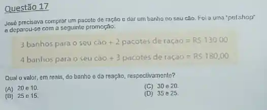 Questão 17
José precisava comprar um pacole de ração e dar um banho no seu cáo. Foi a uma 'petshop'
e deparou-se com a seguinte promoção:
3bunhospara osew cao +2pacotes de racao=R5 130,00
4banhospara oseu caO +3 pacotes deradio=RS 180,00
Qual o valor, em reals, do banhoe da reação, respectivamente?
(A) 20e10
(C) 30020
(B) 25 e15.
(D) 35e25.