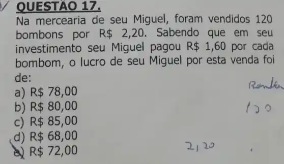 QUESTÃO 17.
Na mercearia de seu Miguel, foram vendidos 120
bombons por R 2,20 Sabendo que em seu
investime nto seu Miguel pagou R 1,60 por cada
bombom, o lucro de seu Miguel por esta venda foi
de:
a R 78,00
) R 80,00
C) R 85,00
d) R 68,00
R 72,00