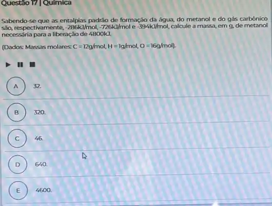 Questão 17|Química
Sabendo-se que as entalpias padrão de formação da água, do metanol e do gás carbônico
são, respectivamente, -286kJ/mol,-726kJ/mol e -394kJ/mol calcule a massa, em g, de metanol
necessária para a liberação de 4800kJ.
(Dados: Massas molares: C=12g/mol,H=1g/mol,O=16g/mol)
III
A ) 32.
B ) 320.
C ) 46.
D ) 640.
E ) 4600