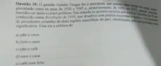 Questão 18: 0 gaúcho Getúlio Vargas foi o
governado entre os anos de 1930 e 194 se posteriormente passou mais tempo no cargo
suicidio cm meio a crises politicas. Sua entrada no governo ocorreu por meio do episódio cometeu
conhecido como Revolução de 1930, que desafiou bepoca, o revezamento
regioes especificas do pais, identificadas pela sua
significativa Esta cra a politica do.
a) pão e circo
b) leite e ouro
c) pão e café
d) ouro e cana
e) café com leite