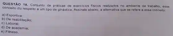 QUESTÃO 18. Conjunto de práticas de exercicios fisicos realizados no ambiente de trabalho, esse
conceito diz respeito a um tipo de ginástica. Assinale abaixo, a alternativa que se refere a esse conceito:
a) Esportiva;
b) De reabilitação;
c) Laboral;
d) De academia;
e) Fitness.