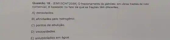 Questão 18 - (EM13CNT203X) 0 fracionamento do petróleo, em várias frações de valor
comercial, é baseado no fato de que as frações têm diferentes:
A) densidades.
B) afinidades pelo hidrogênio
C) pontos de ebulição.
D) viscosidades.
E solubilidades em água.