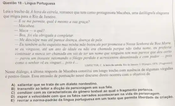 Questão 18 - Lingua Portuguesa
Leia o trecho de A hora da estrela romance que tem como protagonista Macabea, uma datilógrafa alagoana
que migra para o Rio de Janeiro.
__ E se me permite.qual é mesmo a sua graça?
__ Macabea.
__ Maca-o quê?
__ Bea, foi ela obrigada a completar.
__ Me desculpe mas ate parece doença, doença de pele
__ Eu tambêm acho esquisito mas minha màe botou ele por promessa a Nossa Senhora da Boa Morte
se eu vingasse, ate um ano de idade cu não era chamada porque nào tinha nome eu preferia
continuar a munca ser chamada em vez de ter um nome que ninguém tem mas parece que deu certo
-paron um instante retomando o folego perdido e acrescentou desanimada e com pudor-pois
como o senhor về eu vinguei __ pois é... __
LISPECTOR, C. A hora da estrela. Rio de Janeiro: J. Olympio, 1978 [Fragmento]
Nesse dialogo, a ultima resposta de Macabea constitut um longo trecho com ausência de algumas virgulas
e pontos-finais. Essa omissão de pontuação nesse discurso direto ocorreu com o objetivo de
A) salientar que se trata de um dialeto nordestino.
B) transmitir ao leitor a dicção da personagem em sua fala.
C) condizer com as caracteristicas do genero textual ao qual o fragmento pertence.
D) expor a velocidade com que os fatos narrados aconteceram na vida da personagem.
E) recriar a norma-padrão da lingua portuguesa em um texto que permite de criação.