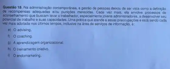 Questão 18. Na administração contemporânea, a gestão de pessoas deixou de ser vista como a definição
de merecidas. Cada vez mais, ela envolve processos de
aconselhamento que buscam levar o trabalhador especialmente jovens administradores, a desenvolver seu
potencial de trabalho e suas capacidades. Uma prática que atende a essas e está sendo cada
vez mais adotada nos últimos tempos, inclusive na área de serviços de informação, é:
e) advising.
f) coaching.
g) A aprendizagem organizacional.
h) treinamento criativo.
i) endomarketing.