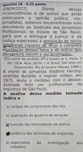 Questão 18-0,22 ponto
(ENEM/2012)	Diante	dessas
inconsistencias e de outras que ainda
preocupam a opinião pública , nós,
jornalistas , estamos encaminhar do este
documento ao Sindicato dos Jornalistas
Profissionais no Estado de São Paulo,
para que o entregue a Justiça ; e da
Justica esperamos a realização de novas
diligências capazes de levar à completa
elucidação desses fatos e de outros que
porventura vierem a ser levantados.
(Em nome da verdade. IT: 0 Estado de S . Paulo, 3
fev. 1976 . Aput, EHEHO, I . A. Brasil, 500 anos em
documentos Rio de Janeiro:Mauad, 1999.)
A morte do jornalista Vladimir Herzog,
ocorrida durante 0 regime militar,em
1975, levou a medidas com o abaixo-
assinado feito por profissionais , da
imprensa de São Paulo.
A análise dessa medida tomada
indica a
a) certeza do cumprimento das leis.
b) superação do governo de exceção.
punição dos torturadores da polícia.
violência dos terroristas de esquerda.
e) expectativa da investigação dos
culpados.