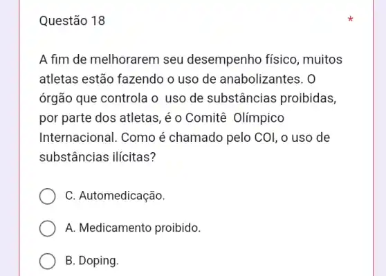 Questão 18
A fim de melhorarem seu desempenho físico, muitos
atletas estão fazendo o uso de anabolizantes. O
órgão que controla o uso de substâncias proibidas,
por parte dos atletas ,é o Comitê Olímpico
Internacional. Como é chamado pelo COI, 0 uso de
substâncias ilícitas?
C. Automedicação.
A. Medicamento proibido.
B. Doping.