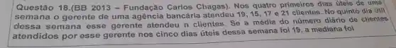 Questão 18.(BB 2013 - Fundação Carlos Chagas)Nos quatro primeiros dias úteis de uma
semana o gerente de uma agência bancária atendeu 19,15,17e21 clientes. No quinto dia útil
dessa semana esse gerente atendeu n clientes. Se a média do número diário de clientes
atendidos por esse gerente nos cinco dias úteis dessa semana foi 19, a mediana foi