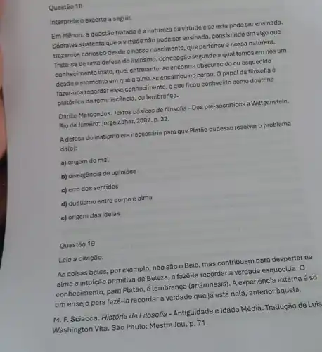 Questão 18
Interprete o excerto a seguir.
Em Mênon, a questão tratada é a natureza da virtude e se esta pode ser ensinada.
Sócrates sustenta que a virtude não pode ser ensinada, consistindo em algo que
trazemos conosco desde o nosso nascimento, que pertence a nossa natureza.
Trata-se de uma defesa do inatismo, concepçãc segundo a qual temos em nós um
conhecimento inato, que , entretanto, se encontra obscurecido ou esquecido
desde o momento em que a alma se encarnou no corpo. O papel da filosofia é
fazer-nos recordar esse conhecimento, o que ficou conhecido como doutrina
platônica da reminiscência, ou lembrança.
Danilo Marcondes. Textos básicos de filosofia-Dos pré-socráticos a Wittgenstein.
Rio de Janeiro: Jorge Zahar, 2007. p. 32.
A defesa do inatismo era necessária para que Platão pudesse resolver o problema
da(o):
a) origem do mal
b) divergência de opiniões
c) erro dos sentidos
d) dualismo entre corpo e alma
e) origem das ideias
Questão 19
Leia a citação.
As coisas belas, por exemplo, não são o Belo, mas contribuem para despertar na
alma a intuição primitiva da Beleza, a fazê -la recordar a verdade esquecida. 0
conhecimento, para Platão, é lembrança (anámnesis). A experiência externa é só
um ensejo para fazê -la recordar a verdade que já está nela , anterior àquela.
M. F. Sciacca. História da Filosofia - Antiguidade e Idade Média. Tradução de Luis
Washington Vita. São Paulo:Mestre Jou. p. 71.