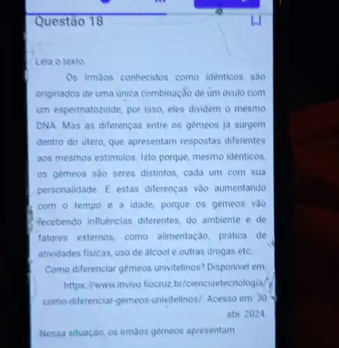 Questão 18
Leia o texto
Os irmãos conhecidos como identicos sao
originados de uma unica combinação de um óvulo com
um espermatozoide, por isso, eles dividem o mesmo
DNA. Mas as diferenças entre os gèmeos ja surgem
dentro do utero, que apresentam respostas diferentes
aos mesmos estimulos. Isto porque, mesmo idènticos,
os gemeos sao seres distintos, cada um com sua
personalidade. E estas diferenças vào aumentando
com o tempo e a idade, porque os gèmeos vào
fecebendo influencias differentes, do ambiente de
fatores externos, come alimentação, pratica de
atividades fisicas, uso de alcool e outras drogas etC.
Como diferenciar gêmeos univitelinos? Disponivel em:
https://www.invivo.fiocruz?br/cienciaetecnologia/
como-diferenciar-gemeos univitelinos/. Acesso em: 30
abr. 2024
Nessa situação, os irmãos gemeos apresentam