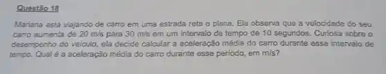 Questão 18
Mariana está viajando de carro em uma estrada reta e plana. Ela observa que a velocidade do seu
carro aumenta de 20m/s para 30m/s em um intervalo de tempo de 10 segundos. Curiosa sobre o
desempenho do veículo, ela decide calcular a aceleração média do carro durante esse intervalo de
tempo. Qualé a aceleração média do carro durante esse periodo, em m/s