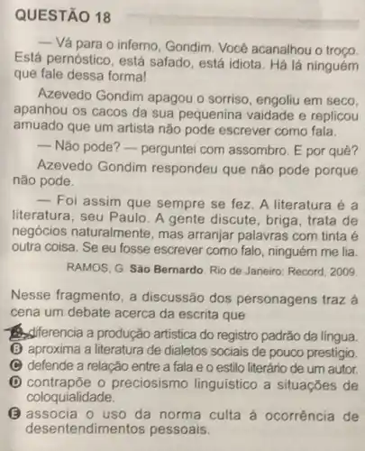 QUESTÃO 18
__
Vá para o inferno , Gondim. Vocé acanalhou o troço
Está pernóstico, está safado, está idiota. Há lá ninguém
que fale dessa formal
Azevedo Gondim apagou o sorriso, engoliu em seco.
apanhou os cacos da sua pequenina vaidade e replicou
amuado que um artista não pode escrever como fala.
 Não pode? - perguntei com assombro. E por quê?
Azevedo Gondim respondeu que não pode porque
não pode.
__
Foi assim que sempre se fez. A literatura é a
literatura, seu Paulo. A gente discute, briga trata de
negócios naturalmente , mas arranjar palavras com tinta é
outra coisa. Se eu fosse escrever como falo ninguém me lia.
RAMOS, G. São Bernardo Rio de Janeiro: Record 2009
Nesse fragmento, a discussão dos personagens traz à
cena um debate acerca da escrita que
Asiferencia a produção artistica do registro padrão da língua.
(B) aproxima a literatura de dialetos sociais de pouco prestigio.
C defende a relação entre a fala e o estilo literário de um autor
D contrapōe o preciosismo linguístico a situações de
coloquialidade.
(B) associa o uso da norma culta à ocorrência de
deser tendimentos pessoais.