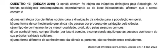 QUESTÃO 19. (IDECAN 2019)O senso comum foi objeto de inúmeras definições pela Sociologia. As
teorias sociologicas contemporäneas , especialmente as de base interacionista, afirmam que o senso
comum é
a)uma estratégia dos cientistas sociais para a divulgação da ciência para a população em geral.
b)uma forma de conhecimento que ainda não passou por processo de validação pela ciência.
c)um tipo de conhecimento de menor qualidade, produzido pelas pessoas comuns.
d) um conhecimento compartilhado por isso é comum , e compreende aquilo que as pessoas conhecem de
sua própria realidade cotidiana.
e)uma forma diferente de conhecimento da ciência e portanto, são conhecimentos excludentes.
Disponinelem:https://the-airl088.Accesso em:14,000,2003