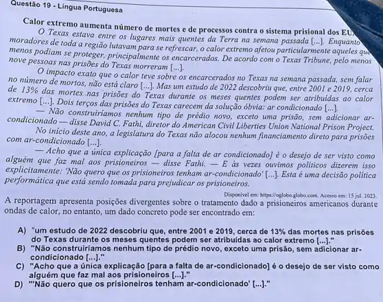 Questão 19 - Língua Portuguesa
Calor extremo aumenta número de mortes e de processos contra o sistema prisional dos ED.
Texas estava entre os lugares mais quentes da Terra na semana passada [...]. Enquanto
moradores de toda a região lutavam para se refrescar, o calor extremo afetou particularmente aqueles que
menos podiam se proteger,principalmente os encarcerados. De acordo com o Texas Tribune, pelo menos
()
nove pessoas nas prisões do Texas morreram [...]
impacto exato que o calor teve sobre
os s encarcerados no Texas na semana passada, sem falar
no número de mortos ,não está claro [...]. Mas um estudo de 2022 descobriu que, entre 2001 e 2019, cerca
de 13% 
das mortes.nas prisões do Texas durante os meses quentes podem ser atribuidas ao calor
extremo [...]. Dois terços das prisões do Texas carecem da solução óbvia.ar condicionado [...].
- Não construitiamos nenhum tipo de prédio novo , exceto uma prisão, sem adicionar ar-
condicionado-disse David C. Fathi, diretor do American Civil Liberties Union National Prison Project.
No inicio deste ano , a legislatura do Texas não alocou nenhum financiamento direto para prisoes
com ar-condicionado [...].
- Acho que a unica explicação [para a falta de ar condicionado] é o desejo de ser visto como
alguém que faz mal aos prisioneiros-disse Fathi.-E as vezes ouvinos politicos dizerem isso
explicitamente: 'Não quero que os prisioneiros tenham ar-condicionado' [...]. Esta ê uma decisão politica
performática que está sendo tomada para prejudicar os prisioneiros.
Disponivel em: https://oglobo,globo.com.Acesso em: 15 jul. 2023
A reportagem apresenta posições divergentes sobre o tratamento dado a prisioneiros americanos durante
ondas de calor, no entanto, um dado concreto pode ser encontrado em:
A) "um estudo de 2022 descobriu que, entre 2001 e 2019, cerca de 13%  das mortes nas prisões
do Texas durante os meses quentes podem ser atribuidas ao calor extremo [ldots ]
B) "Não construiríamos nenhum tipo de prédio novo, exceto uma prisão sem adicionar ar-
condicionado [ldots ]
C) "Acho que a única explicação [para a falta de ar-condicionado] é - desejo de ser visto como
alguém que faz mal aos prisioneiros ()
D) "Não quero que os prisioneiros tenham ar-condicionado'[...]."