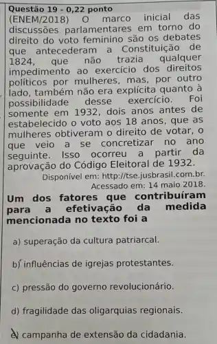 Questão 19-0,22 ponto
(ENE M/2018)	marco inicial das
discussões parla mentares em torno do
direito do voto feminino são os debates
que antecederar n a Constituiçãc , de
I 824, que não trazia qualquer
impedimento ao exercício dos direitos
políticos por mulheres , mas, por outro
lado , também não era explícita quanto a
possibilidade desse exercicio . Foi
somente em 1932,dois anos antes de
estabelecido o voto aos 18 anos , que as
mulheres obtiveram o direito de votar, o
que veio a se concretizar no ano
seguinte . ISSO ocorreu a partir da
aprovação do Código Eleitoral de 1932.
Disponível em:http://tse jusbrasil.com br.
Acessado em 14 maio 2018
Um dos fatores que contribuír am
para efetivação da medida
mencionada no texto foi a
a) superação da cultura patriarcal.
b) influências de igrejas protestantes.
c) pressão do governo revolucionário.
d) fragilidade das oligarquias regionais.
campanha de extensão da cidadania.