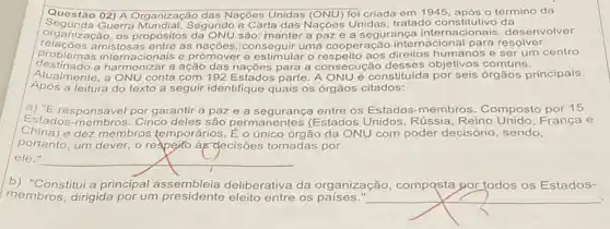 Questão 1945, após o término da
Segunda 02) A Organização das Nações Unidas (ONU) foi criada em do constitutivo da
organização, os Segundo a Carta das Nações Unidas, tratado constitutivo da senvolver
relacoes and os propósitos da ONU são manter a paze a ração internacional para resolver
problema amistosas entre as nações conseguir uma cooperação humanos e ser um centro
destinado a harmonizar a ação das nações para a consecução desses objetivos comuns.
Atualme inte, a ONU conta com 192 Estados parte A ONUé constituída por seis órgãos principais.
Após a leitura do texto a seguir identifique quais os órgãos citados:
a) "E responsável por garantir a paz e a segurança entre os Estados-membros. Composto por 15
Estados-membros.Cinco deles são permanentes (Estados Unidos, Rússia Reino Unido, França e
China)e dez membros temporários . É o único órgão da ONU com poder decisóric , sendo,
portanto, um dever, o reape)to ày-decisões tomadas por
ele."
__
b) "Constitui a principal assembleia deliberativa da organização, compqsta por todos os Estados-
membros, dirigida por um presidente eleito entre os paises." __